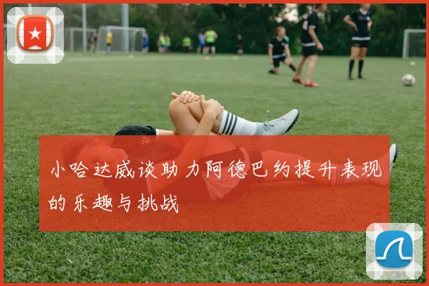 小哈达威谈助力阿德巴约提升表现的乐趣与挑战