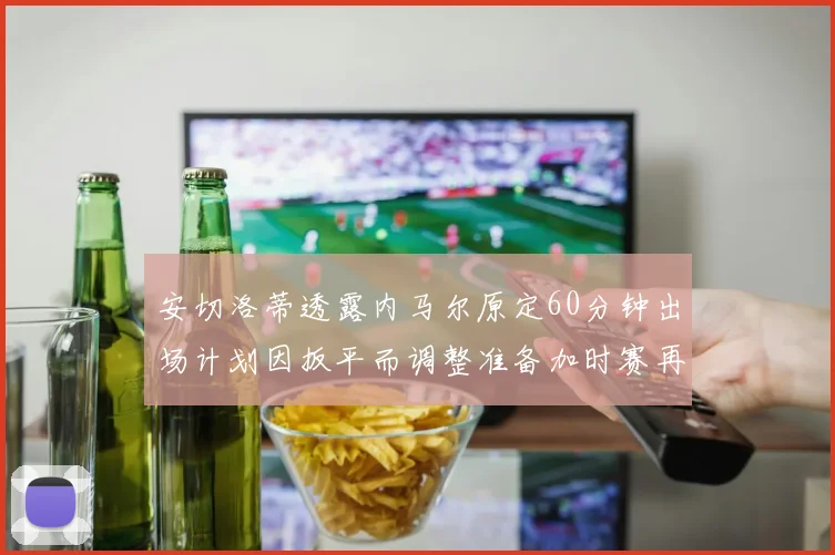 安切洛蒂透露内马尔原定60分钟出场计划因扳平而调整准备加时赛再换上他