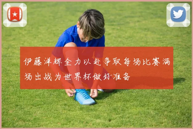 伊藤洋辉全力以赴争取每场比赛满场出战为世界杯做好准备