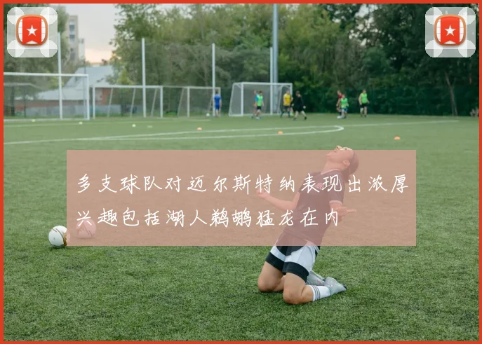 多支球队对迈尔斯特纳表现出浓厚兴趣包括湖人鹈鹕猛龙在内