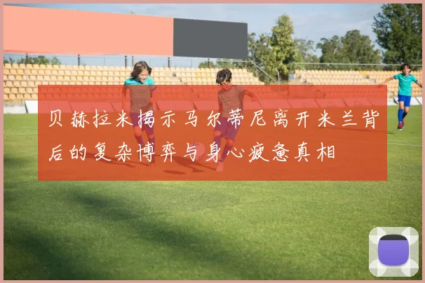 贝赫拉米揭示马尔蒂尼离开米兰背后的复杂博弈与身心疲惫真相
