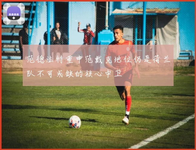 范德法特重申范戴克地位仍是荷兰队不可或缺的核心中卫