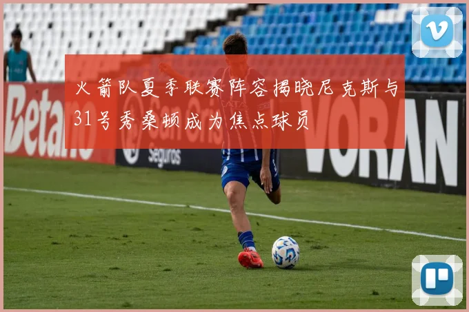 火箭队夏季联赛阵容揭晓尼克斯与31号秀桑顿成为焦点球员