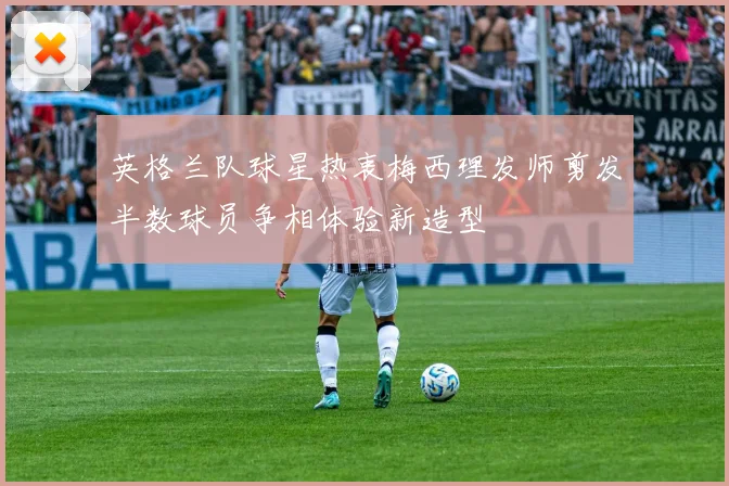 英格兰队球星热衷梅西理发师剪发半数球员争相体验新造型