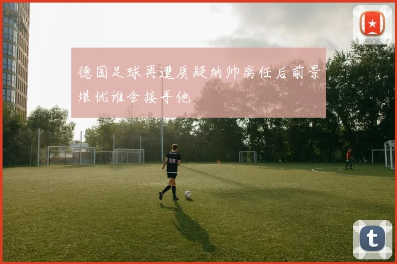 德国足球再遭质疑纳帅离任后前景堪忧谁会接手他