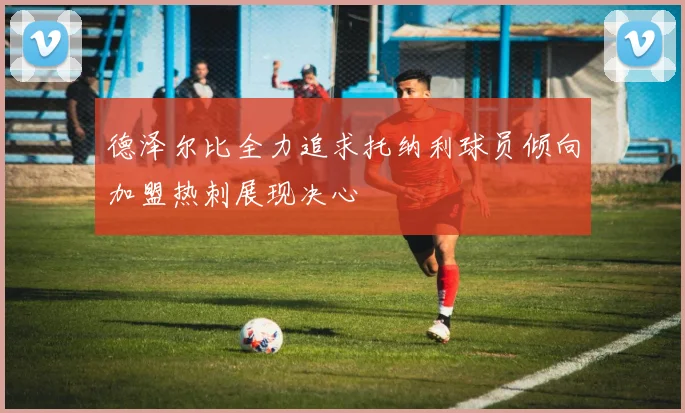德泽尔比全力追求托纳利球员倾向加盟热刺展现决心