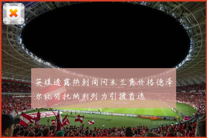 英媒透露热刺询问米兰费价格德泽尔比将托纳利列为引援首选