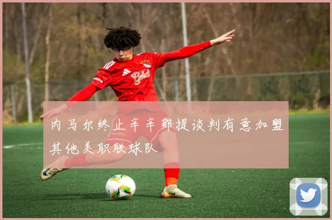内马尔终止辛辛那提谈判有意加盟其他美职联球队