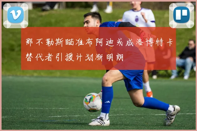 那不勒斯瞄准布阿迪或成洛博特卡替代者引援计划渐明朗