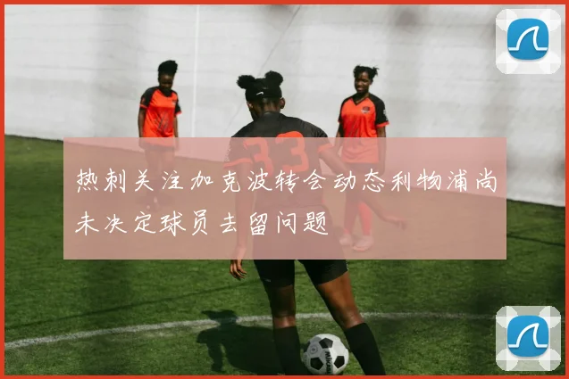 热刺关注加克波转会动态利物浦尚未决定球员去留问题