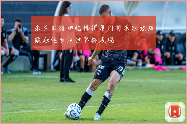 米兰旧将回忆佛得角门将求助经历鼓励他专注世界杯表现