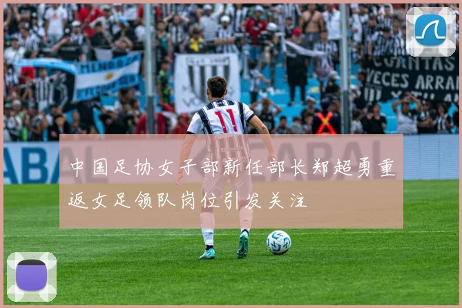 中国足协女子部新任部长郑超勇重返女足领队岗位引发关注