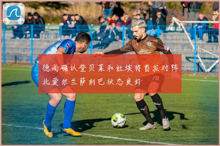 德尚确认登贝莱和杜埃将首发对阵北爱尔兰萨利巴状态良好