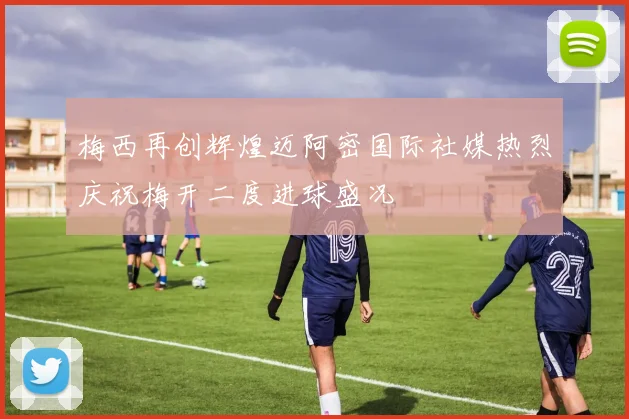 梅西再创辉煌迈阿密国际社媒热烈庆祝梅开二度进球盛况